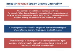 Irregular Revenue Stream Creates Uncertainty
Unpredictable events kill many businesses each year.
For example: When Google changed its search algorithm, many startups went
bankrupt because they relied on organic traffic from SEO. Their revenue stream
suddenly dried up while their burn rates remained the same.
A recurring revenue model can be a huge help, particularly from the point
of view of scaling up and having a regular, predictable income
While the thought of recurring revenue can be very attractive for digital
businesses who have irregular income, it’s worth weighing up the pros and
cons before rushing into a business model
 