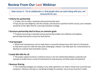 Review From Our Last Webinar
• Criteria For partnership
 It takes a lot to make a corporate-startup partnership work.
If you do your due diligence, test the concept, and structure a partners hip for success, your company
should be on the right track for a winning innovation strategy
• Structure partnership deal to focus on common goals
 Properly structuring a corporate-startup partnership enable more effective and adaptive
partnerships that lead to success for both parties
• Find Synergies
 While most entrepreneurs aim to make theirs a successful startup story, their lack of a third party
to help them scale can make the task quite challenging. Indeed, it can take years for a new business to
develop its customer base and attain success.
• Create Win-Win for all
 The proper capital structure is critical to ensure a win-win relationship between corporate and
startups to enable future rounds of investments to scale business and fully realize the potential
• Revenue Sharing
 The marketing strategies you employ in your daily operations can make or break how successful your
company is. Revenue sharing as a marketing strategy, for example, may suit your business's needs.
Sales Lesson 3 - Try to collaborate i.e. find people who can work along with you, not
necessarily for you
 