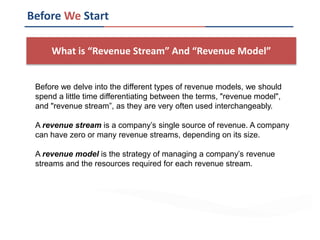 What is “Revenue Stream” And “Revenue Model”
Before We Start
Before we delve into the different types of revenue models, we should
spend a little time differentiating between the terms, "revenue model",
and "revenue stream”, as they are very often used interchangeably.
A revenue stream is a company’s single source of revenue. A company
can have zero or many revenue streams, depending on its size.
A revenue model is the strategy of managing a company’s revenue
streams and the resources required for each revenue stream.
 