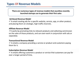 Types Of Revenue Models
Ad-Based Revenue Model
 It entail creating ads for a specific website, service, app, or other product,
and placing them on strategic, high-traffic channels.
Affiliate Revenue Model
It works by promoting links to relevant products and collecting commission
on the sales of those products, and can even work in conjunction with ads or
separately
Transactional Revenue Model
 it entails a company providing a service or product and customers paying
them for it.
Subscription Revenue Model
 It entails offering customers a product or service that customers can pay for
over a longer period of time,
There are numerous types of revenue models that countless recently
launched startups use to generate their first sales
 