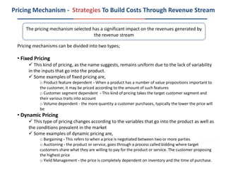 Pricing Mechanism - Strategies To Build Costs Through Revenue Stream
Pricing mechanisms can be divided into two types;
• Fixed Pricing
 This kind of pricing, as the name suggests, remains uniform due to the lack of variability
in the inputs that go into the product.
 Some examples of fixed pricing are,
o Product feature dependent - When a product has a number of value propositions important to
the customer, it may be priced according to the amount of such features
o Customer segment dependent - This kind of pricing takes the target customer segment and
their various traits into account
o Volume dependent - the more quantity a customer purchases, typically the lower the price will
be
• Dynamic Pricing
 This type of pricing changes according to the variables that go into the product as well as
the conditions prevalent in the market
 Some examples of dynamic pricing are,
o Bargaining - This refers to when a price is negotiated between two or more parties
o Auctioning - the product or service, goes through a process called bidding where target
customers share what they are willing to pay for the product or service. The customer proposing
the highest price
o Yield Management - the price is completely dependent on inventory and the time of purchase.
The pricing mechanism selected has a significant impact on the revenues generated by
the revenue stream
 