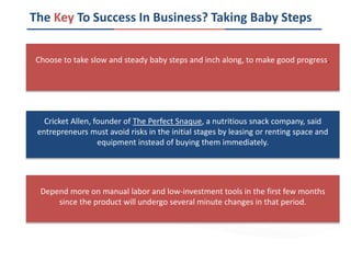 The Key To Success In Business? Taking Baby Steps
Depend more on manual labor and low-investment tools in the first few months
since the product will undergo several minute changes in that period.
Cricket Allen, founder of The Perfect Snaque, a nutritious snack company, said
entrepreneurs must avoid risks in the initial stages by leasing or renting space and
equipment instead of buying them immediately.
Choose to take slow and steady baby steps and inch along, to make good progress.
 