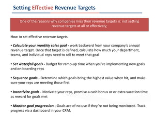One of the reasons why companies miss their revenue targets is: not setting
revenue targets at all or effectively;
Setting Effective Revenue Targets
How to set effective revenue targets
• Calculate your monthly sales goal - work backward from your company’s annual
revenue target. Once that target is defined, calculate how much your department,
teams, and individual reps need to sell to meet that goal
• Set waterfall goals - Budget for ramp-up time when you’re implementing new goals
and on boarding reps
• Sequence goals - Determine which goals bring the highest value when hit, and make
sure your reps are meeting those first
• Incentivize goals - Motivate your reps, promise a cash bonus or or extra vacation time
as reward for goals met
• Monitor goal progression - Goals are of no use if they’re not being monitored. Track
progress via a dashboard in your CRM,
 
