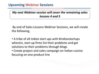 Upcoming Webinar Sessions
By end of Sales Lessons Webinar Sessions, we will create
the following,
• A tribe of all Indian start ups with #indianstartups
wherein, start up firms list their problems and get
solutions to their problems through blogs
• Create project and sales campaign on Indian cuisine
focusing on one product line
My next Webinar session will cover the remaining sales
lessons 4 and 5
 