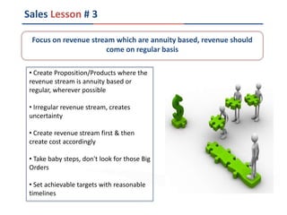 Sales Lesson # 3
• Create Proposition/Products where the
revenue stream is annuity based or
regular, wherever possible
• Irregular revenue stream, creates
uncertainty
• Create revenue stream first & then
create cost accordingly
• Take baby steps, don't look for those Big
Orders
• Set achievable targets with reasonable
timelines
Focus on revenue stream which are annuity based, revenue should
come on regular basis
 