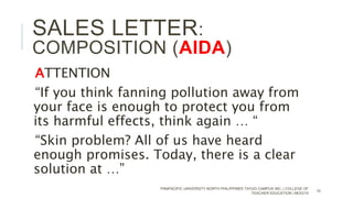 ATTENTION
“If you think fanning pollution away from
your face is enough to protect you from
its harmful effects, think again … “
“Skin problem? All of us have heard
enough promises. Today, there is a clear
solution at …”
PANPACIFIC UNIVERSITY NORTH PHILIPPINES TAYUG CAMPUS INC. | COLLEGE OF
TEACHER EDUCATION | MOG/15
10
SALES LETTER:
COMPOSITION (AIDA)
 