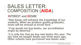 INTEREST and DESIRE
“New books will enhance the knowledge of our
students. When we produce quality graduates,
many will be enticed to enroll here.”
“if we would not buy books, our accreditation
might be deterred.”
“it is only fair that we buy new books this year. The
last time we bought books was three years ago.
Other schools have purchased new books now.”
PANPACIFIC UNIVERSITY NORTH PHILIPPINES TAYUG CAMPUS INC. | COLLEGE OF
TEACHER EDUCATION | MOG/15
12
SALES LETTER:
COMPOSITION (AIDA)
 