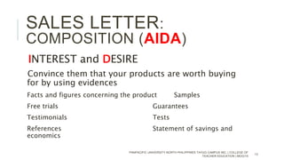 INTEREST and DESIRE
Convince them that your products are worth buying
for by using evidences
Facts and figures concerning the product Samples
Free trials Guarantees
Testimonials Tests
References Statement of savings and
economics
PANPACIFIC UNIVERSITY NORTH PHILIPPINES TAYUG CAMPUS INC. | COLLEGE OF
TEACHER EDUCATION | MOG/15
13
SALES LETTER:
COMPOSITION (AIDA)
 