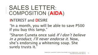 INTEREST and DESIRE
“In a month, you will be able to save P500
if you buy this lamp.”
“Sharon Cuneta once said If I don’t believe
in a product, I’ll never endorse it. Now,
she’s endorsing a whitening soap. She
surely trusts it.”
PANPACIFIC UNIVERSITY NORTH PHILIPPINES TAYUG CAMPUS INC. | COLLEGE OF
TEACHER EDUCATION | MOG/15
14
SALES LETTER:
COMPOSITION (AIDA)
 
