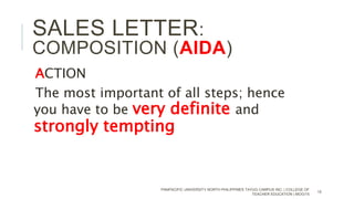 ACTION
The most important of all steps; hence
you have to be very definite and
strongly tempting
PANPACIFIC UNIVERSITY NORTH PHILIPPINES TAYUG CAMPUS INC. | COLLEGE OF
TEACHER EDUCATION | MOG/15
15
SALES LETTER:
COMPOSITION (AIDA)
 