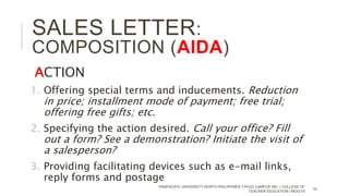 ACTION
1. Offering special terms and inducements. Reduction
in price; installment mode of payment; free trial;
offering free gifts; etc.
2. Specifying the action desired. Call your office? Fill
out a form? See a demonstration? Initiate the visit of
a salesperson?
3. Providing facilitating devices such as e-mail links,
reply forms and postage
PANPACIFIC UNIVERSITY NORTH PHILIPPINES TAYUG CAMPUS INC. | COLLEGE OF
TEACHER EDUCATION | MOG/15
16
SALES LETTER:
COMPOSITION (AIDA)
 