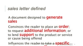 sales letter defined
A document designed to generate
sales
Convinces the reader to place an order;
to request additional information; or
to lend support to the product or service
or cause being offered
Influences the reader to take a specificPANPACIFIC UNIVERSITY NORTH PHILIPPINES TAYUG CAMPUS INC. | COLLEGE OF
TEACHER EDUCATION | MOG/15
2
 