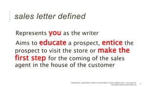 Represents you as the writer
Aims to educate a prospect, entice the
prospect to visit the store or make the
first step for the coming of the sales
agent in the house of the customer
PANPACIFIC UNIVERSITY NORTH PHILIPPINES TAYUG CAMPUS INC. | COLLEGE OF
TEACHER EDUCATION | MOG/15
3
sales letter defined
 
