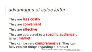 advantages of sales letter
They are less costly
They are convenient
They are effective
They are addressed to a specific audience or
target market
They can be very comprehensive. They can
fully explain things regarding a product
PANPACIFIC UNIVERSITY NORTH PHILIPPINES TAYUG CAMPUS INC. | COLLEGE OF
TEACHER EDUCATION | MOG/15
4
 