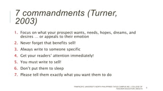 7 commandments (Turner,
2003)
1. Focus on what your prospect wants, needs, hopes, dreams, and
desires … or appeals to their emotion
2. Never forget that benefits sell!
3. Always write to someone specific
4. Get your readers’ attention immediately!
5. You must write to sell!
6. Don’t put them to sleep
7. Please tell them exactly what you want them to do
PANPACIFIC UNIVERSITY NORTH PHILIPPINES TAYUG CAMPUS INC. | COLLEGE OF
TEACHER EDUCATION | MOG/15
5
 
