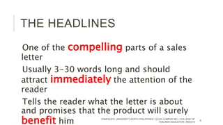THE HEADLINES
One of the compelling parts of a sales
letter
Usually 3-30 words long and should
attract immediately the attention of the
reader
Tells the reader what the letter is about
and promises that the product will surely
benefit him PANPACIFIC UNIVERSITY NORTH PHILIPPINES TAYUG CAMPUS INC. | COLLEGE OF
TEACHER EDUCATION | MOG/15
6
 
