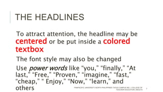 THE HEADLINES
To attract attention, the headline may be
centered or be put inside a colored
textbox
The font style may also be changed
Use power words like “you,” “finally,” “At
last,” “Free,” “Proven,” “imagine,” “fast,”
“cheap,” “ Enjoy,” “Now,” “learn,” and
others PANPACIFIC UNIVERSITY NORTH PHILIPPINES TAYUG CAMPUS INC. | COLLEGE OF
TEACHER EDUCATION | MOG/15
7
 