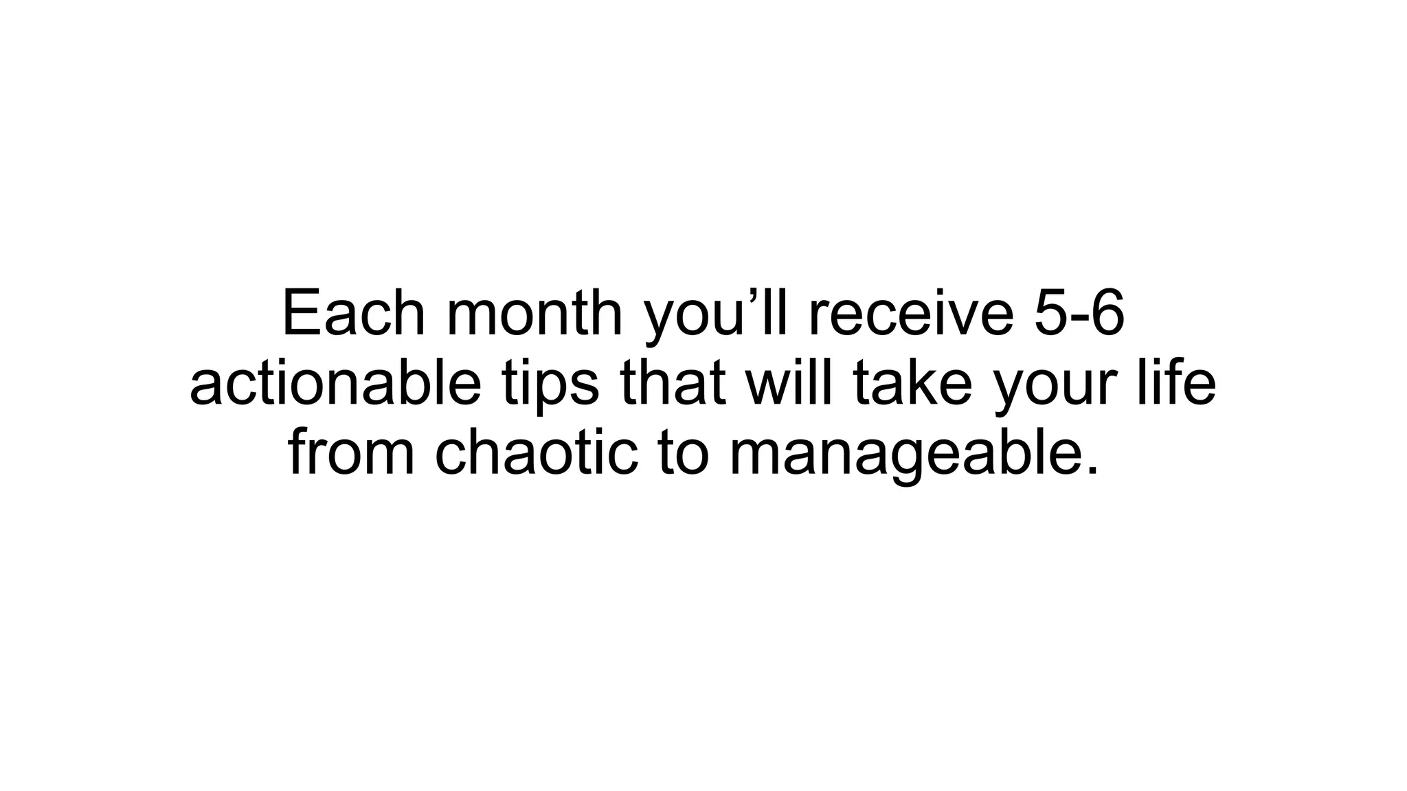 Each month you’ll receive 5-6
actionable tips that will take your life
from chaotic to manageable.
 
