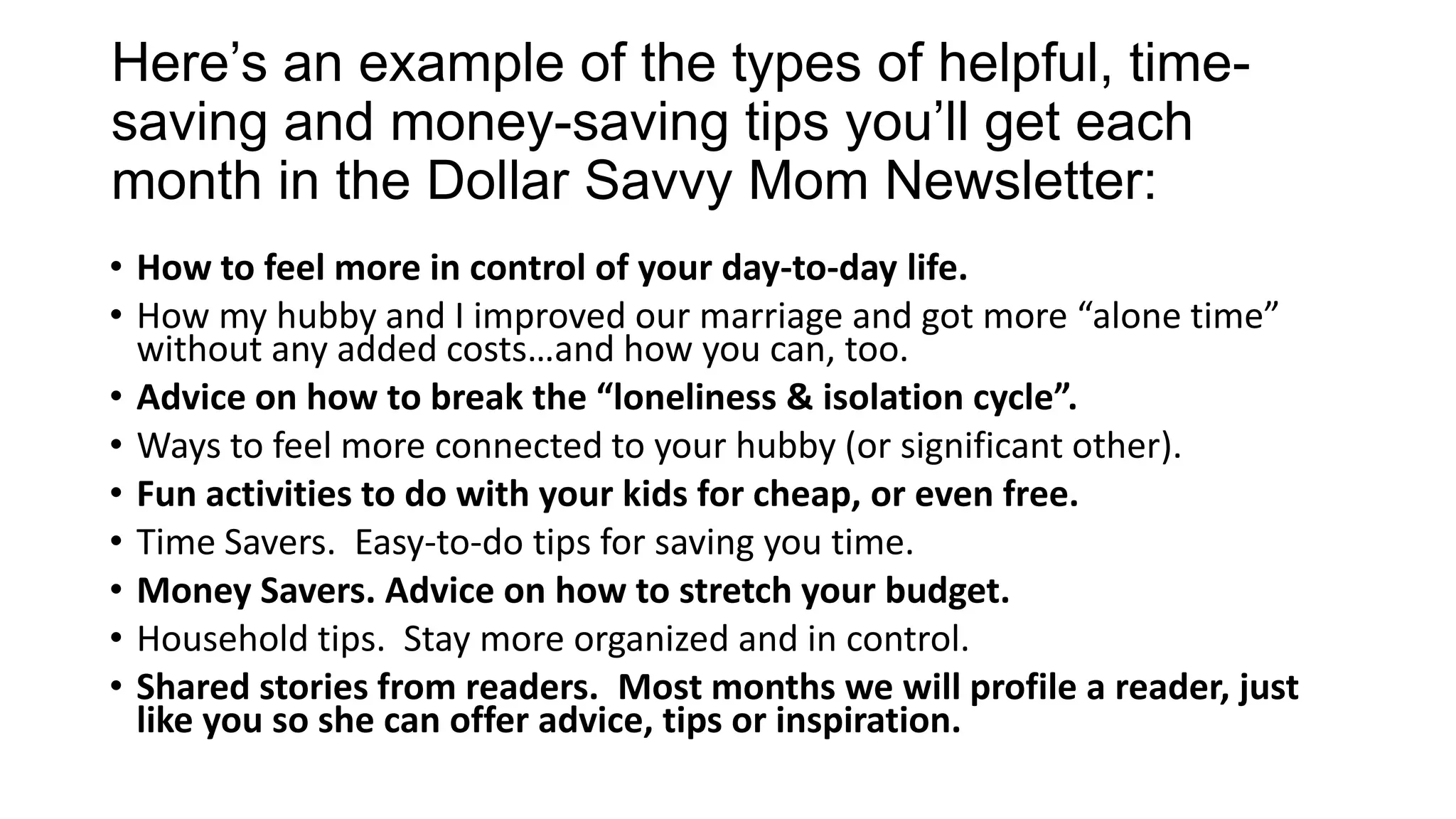 Here’s an example of the types of helpful, time-
saving and money-saving tips you’ll get each
month in the Dollar Savvy Mom Newsletter:
• How to feel more in control of your day-to-day life.
• How my hubby and I improved our marriage and got more “alone time”
without any added costs…and how you can, too.
• Advice on how to break the “loneliness & isolation cycle”.
• Ways to feel more connected to your hubby (or significant other).
• Fun activities to do with your kids for cheap, or even free.
• Time Savers. Easy-to-do tips for saving you time.
• Money Savers. Advice on how to stretch your budget.
• Household tips. Stay more organized and in control.
• Shared stories from readers. Most months we will profile a reader, just
like you so she can offer advice, tips or inspiration.
 