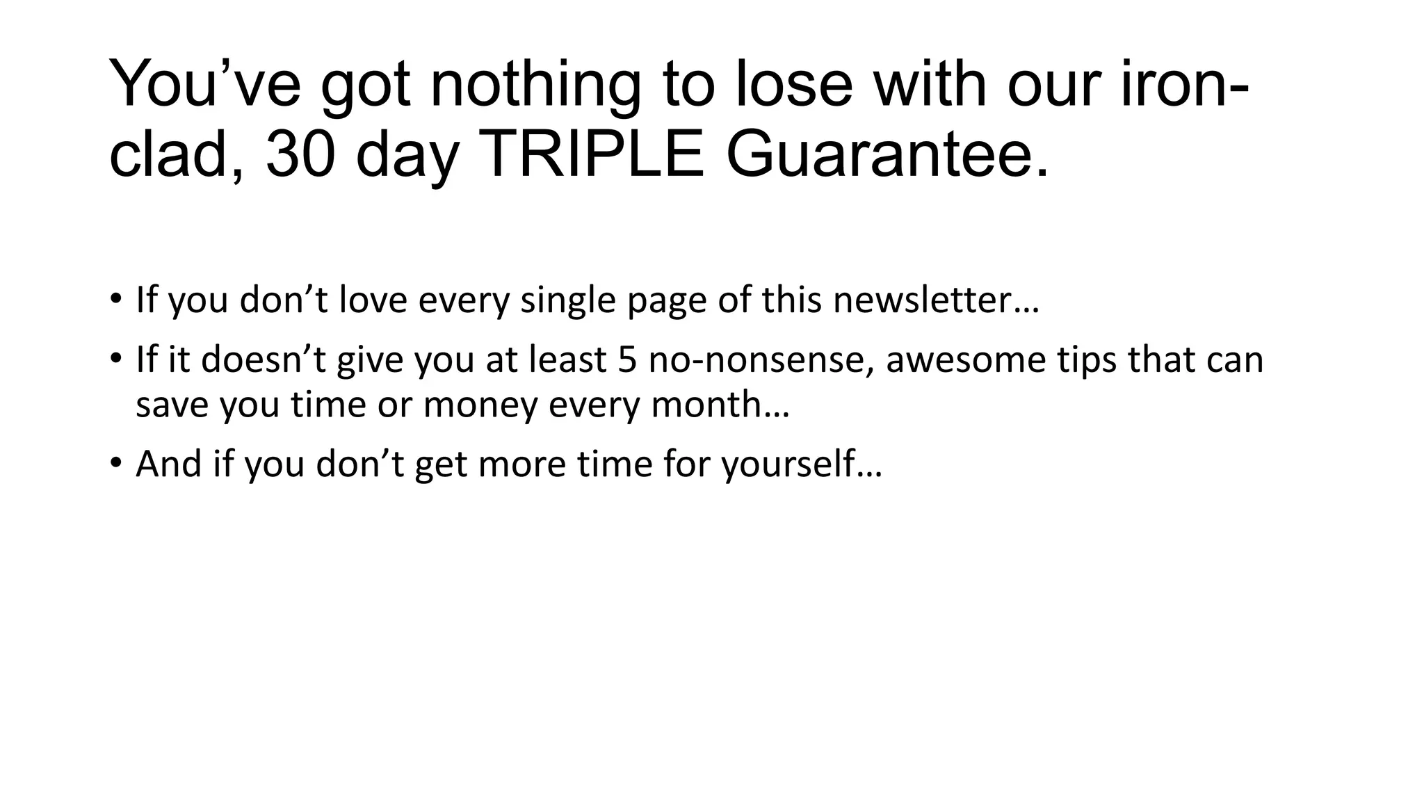 You’ve got nothing to lose with our iron-
clad, 30 day TRIPLE Guarantee.
• If you don’t love every single page of this newsletter…
• If it doesn’t give you at least 5 no-nonsense, awesome tips that can
save you time or money every month…
• And if you don’t get more time for yourself…
 