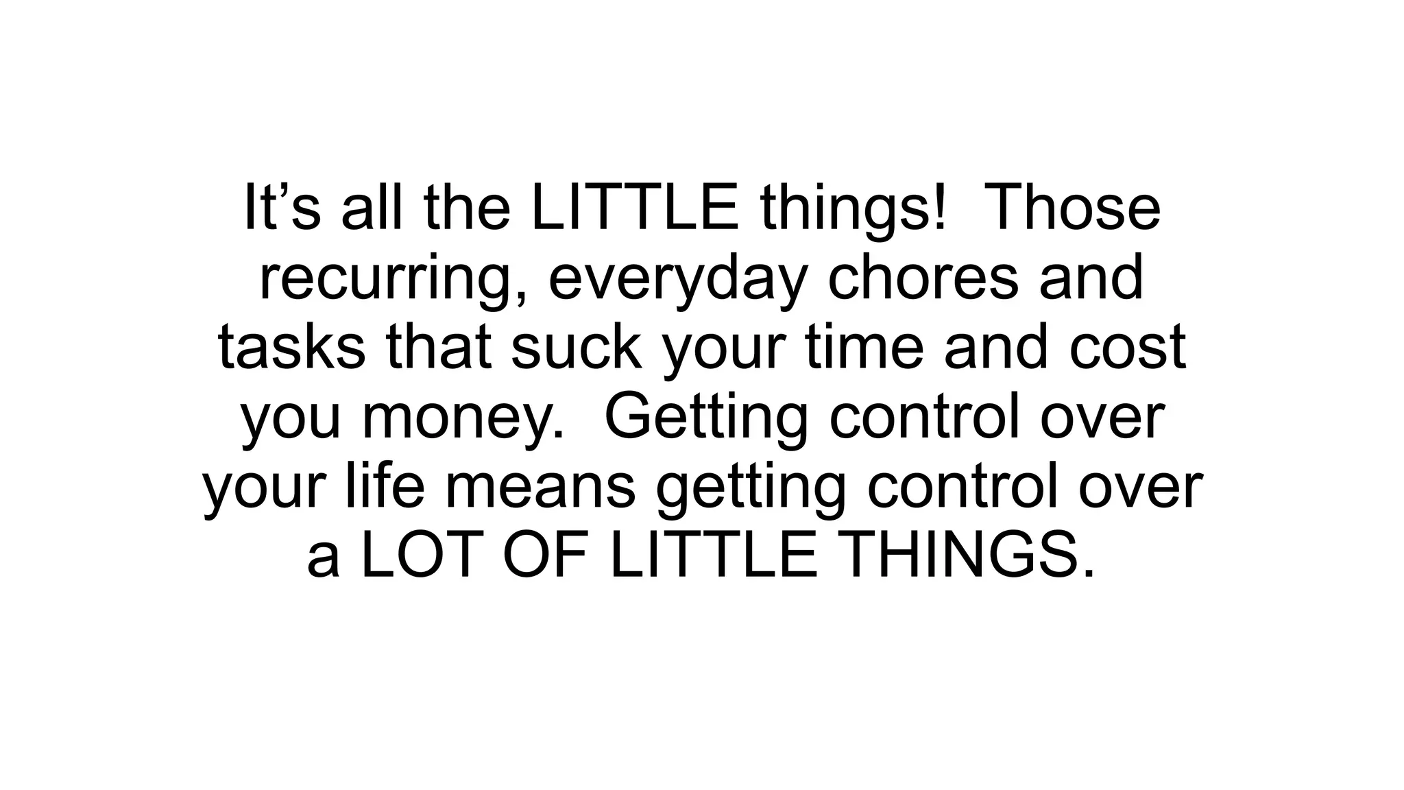 It’s all the LITTLE things! Those
recurring, everyday chores and
tasks that suck your time and cost
you money. Getting control over
your life means getting control over
a LOT OF LITTLE THINGS.
 