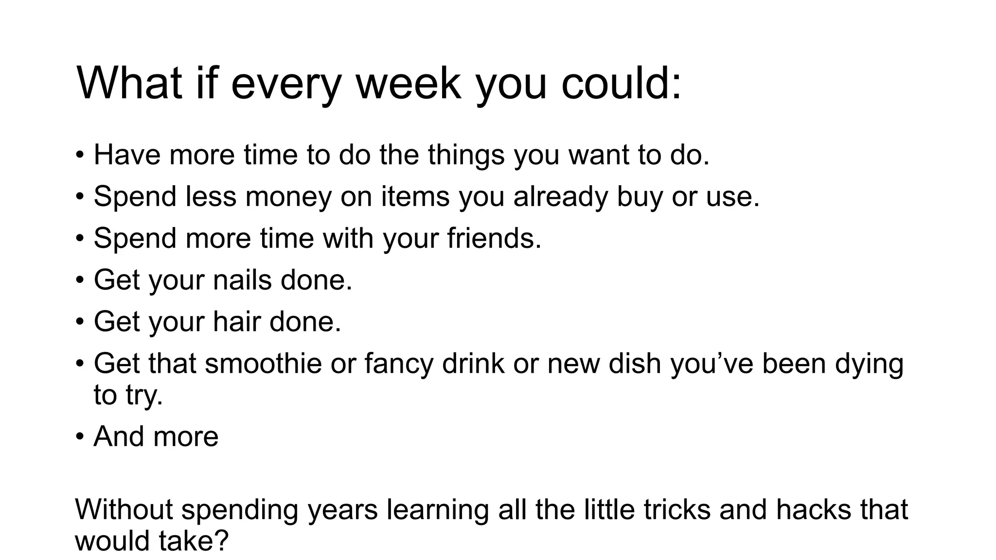 What if every week you could:
• Have more time to do the things you want to do.
• Spend less money on items you already buy or use.
• Spend more time with your friends.
• Get your nails done.
• Get your hair done.
• Get that smoothie or fancy drink or new dish you’ve been dying
to try.
• And more
Without spending years learning all the little tricks and hacks that
would take?
 