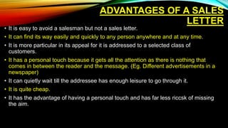 ADVANTAGES OF A SALES
LETTER
• It is easy to avoid a salesman but not a sales letter.
• It can find its way easily and quickly to any person anywhere and at any time.
• It is more particular in its appeal for it is addressed to a selected class of
customers.
• It has a personal touch because it gets all the attention as there is nothing that
comes in between the reader and the message. (Eg. Different advertisements in a
newspaper)
• It can quietly wait till the addressee has enough leisure to go through it.
• It is quite cheap.
• It has the advantage of having a personal touch and has far less riccsk of missing
the aim.
 