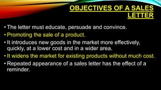 OBJECTIVES OF A SALES
LETTER
• The letter must educate, persuade and convince.
• Promoting the sale of a product.
• It introduces new goods in the market more effectively,
quickly, at a lower cost and in a wider area.
• It widens the market for existing products without much cost.
• Repeated appearance of a sales letter has the effect of a
reminder.
 
