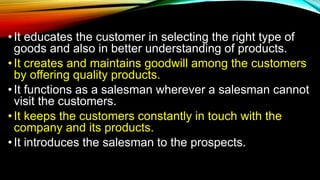 • It educates the customer in selecting the right type of
goods and also in better understanding of products.
•It creates and maintains goodwill among the customers
by offering quality products.
• It functions as a salesman wherever a salesman cannot
visit the customers.
• It keeps the customers constantly in touch with the
company and its products.
•It introduces the salesman to the prospects.
 