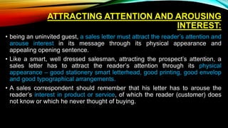 ATTRACTING ATTENTION AND AROUSING
INTEREST:
• being an uninvited guest, a sales letter must attract the reader’s attention and
arouse interest in its message through its physical appearance and
appealing opening sentence.
• Like a smart, well dressed salesman, attracting the prospect’s attention, a
sales letter has to attract the reader’s attention through its physical
appearance – good stationery smart letterhead, good printing, good envelop
and good typographical arrangements.
• A sales correspondent should remember that his letter has to arouse the
reader’s interest in product or service, of which the reader (customer) does
not know or which he never thought of buying.
 