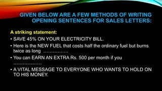 GIVEN BELOW ARE A FEW METHODS OF WRITING
OPENING SENTENCES FOR SALES LETTERS:
A striking statement:
• SAVE 45% ON YOUR ELECTRICITY BILL.
• Here is the NEW FUEL that costs half the ordinary fuel but burns
twice as long …………….
• You can EARN AN EXTRA Rs. 500 per month if you
………………
• A VITAL MESSAGE TO EVERYONE WHO WANTS TO HOLD ON
TO HIS MONEY.
 