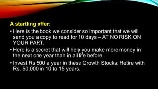A startling offer:
• Here is the book we consider so important that we will
send you a copy to read for 10 days – AT NO RISK ON
YOUR PART.
• Here is a secret that will help you make more money in
the next one year than in all life before.
• Invest Rs 500 a year in these Growth Stocks; Retire with
Rs. 50,000 in 10 to 15 years.
 
