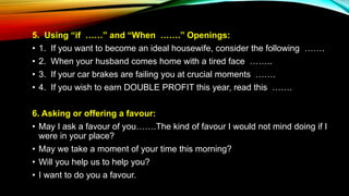 5. Using “if ……” and “When …….” Openings:
• 1. If you want to become an ideal housewife, consider the following …….
• 2. When your husband comes home with a tired face ……..
• 3. If your car brakes are failing you at crucial moments …….
• 4. If you wish to earn DOUBLE PROFIT this year, read this …….
6. Asking or offering a favour:
• May I ask a favour of you…….The kind of favour I would not mind doing if I
were in your place?
• May we take a moment of your time this morning?
• Will you help us to help you?
• I want to do you a favour.
 