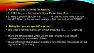 3. Offering a gift – a “bribe for listening”:
• 1. FREE for you – the Reader’s Digest Pocket Diary, if you ……………..
• 2. Here is your FREE COPY of ………. All that you have to do is to stick
the YES Ticket on the enclosed postage – free card and send it TODAY.
4. Using the “you are special” approach:
• This letter is for the smartest girl in your office, that is ……… Dear Miss
……..
• There are certain people whom we are glad to welcome as special
customers – and you are one of them.
• You are the man who ultimately decided every important move made in your
organisation. That is why …………….
 