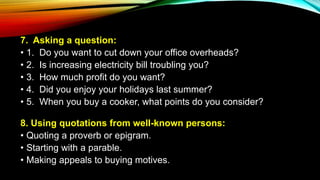 7. Asking a question:
• 1. Do you want to cut down your office overheads?
• 2. Is increasing electricity bill troubling you?
• 3. How much profit do you want?
• 4. Did you enjoy your holidays last summer?
• 5. When you buy a cooker, what points do you consider?
8. Using quotations from well-known persons:
• Quoting a proverb or epigram.
• Starting with a parable.
• Making appeals to buying motives.
 