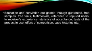 • Education and conviction are gained through guarantee, free
samples, free trials, testimonials, reference to reputed users,
to receiver’s experience, statistics of acceptance, tests of the
product in use, offers of comparison, case histories etc.
 