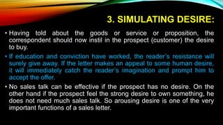 3. SIMULATING DESIRE:
• Having told about the goods or service or proposition, the
correspondent should now instil in the prospect (customer) the desire
to buy.
• If education and conviction have worked, the reader’s resistance will
surely give away. If the letter makes an appeal to some human desire,
it will immediately catch the reader’s imagination and prompt him to
accept the offer.
• No sales talk can be effective if the prospect has no desire. On the
other hand if the prospect feel the strong desire to own something, he
does not need much sales talk. So arousing desire is one of the very
important functions of a sales letter.
 