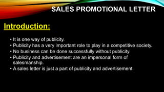 SALES PROMOTIONAL LETTER
Introduction:
• It is one way of publicity.
• Publicity has a very important role to play in a competitive society.
• No business can be done successfully without publicity.
• Publicity and advertisement are an impersonal form of
salesmanship.
• A sales letter is just a part of publicity and advertisement.
 