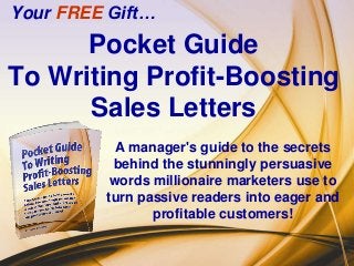 Your FREE Gift…
      Pocket Guide
To Writing Profit-Boosting
      Sales Letters
           A manager's guide to the secrets
          behind the stunningly persuasive
          words millionaire marketers use to
         turn passive readers into eager and
                profitable customers!
 