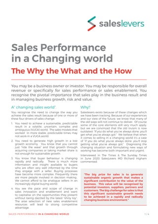 A” changing sales world”.
You recognise the need to change the way you
achieve the sales result because of one or more of
these four drivers of sales change:
1.	 You need to achieve a sustainable, predictable
result in a volatile, uncertain, complex and
ambiguous (VUCA) world. The sales models that
worked in more stable, predictable times may
not work in a VUCA world.
2.	You need to generate high growth in a low
growth economy. You know that you cannot
just “ride the wave” and that growth through
acquiring companies or taking market share is
not enough for sustainable growth.
3. 	You know that buyer behaviour is changing
rapidly and radically. There is much more
information and insight available to buyers
who are often very well informed by the time
they engage with a seller. Buying processes
have become more complex. Frequently there
are more people involved in decision making..
We cannot afford to be analogue sellers in an
increasingly digital buying world.
4.	You see the pace and scope of change in
sales innovation and enablement and want
to capitalise on the opportunities they present
without being dazzled by the latest “shiny toy”.
The wise selection of new sales enablement
resources will lead to strong competitive
advantage.
1 / 4
Why?
Saleslevers exists because of these changes which
we have been tracking. Because of our experiences
and our view of the future, we know that many of
the old ways will not continue to deliver. Of course
some of the core elements still very much apply,
but we are convinced that the old truism is now
outdated: “If you do what you’ve always done, you’ll
get what you’ve always got.” We believe that when
it comes to selling in a changing world it’s a case
of “if you do what you’ve always done, you’ll stop
getting what you’ve always got.” Diagnosing the
changing situation and formulating new ways of
working has become both important and urgent.
Interviewed in The Times & The Sunday Times
in June 2020 SalesLevers MD Richard Higham
commented:
Sales Performance
in a Changing world
The Why the What and the How
You may be a business owner or investor. You may be responsible for overall
revenue or specifically for sales performance or sales enablement. You
recognise the pivotal importance that sales play in the business result and
in managing business growth, risk and value.
“The big prize for sales is to generate
sustainable organic growth that makes a
significant contribution to the value of the
business. This value will be recognised by
potential investors, suppliers, partners and
customers. The big challenge for sales is that
this significant sustainable growth needs
to be achieved in a rapidly and radically
changing business environment.”
 