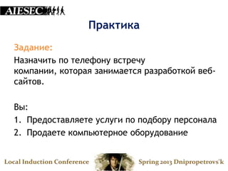 Практика
Задание:
Назначить по телефону встречу
компании, которая занимается разработкой веб-
сайтов.

Вы:
1. Предоставляете услуги по подбору персонала
2. Продаете компьютерное оборудование
 
