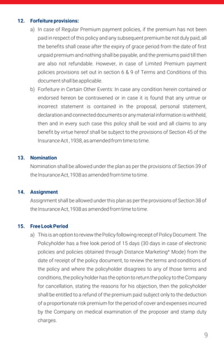 9
12. Forfeitureprovisions:
13. Nomination
14. Assignment
15. FreeLookPeriod
a) In case of Regular Premium payment policies, if the premium has not been
paid in respect of this policy and any subsequent premium be not duly paid, all
the benefits shall cease after the expiry of grace period from the date of first
unpaid premium and nothing shall be payable, and the premiums paid till then
are also not refundable. However, in case of Limited Premium payment
policies provisions set out in section 6 & 9 of Terms and Conditions of this
documentshallbeapplicable.
b) Forfeiture in Certain Other Events: In case any condition herein contained or
endorsed hereon be contravened or in case it is found that any untrue or
incorrect statement is contained in the proposal, personal statement,
declarationandconnecteddocumentsoranymaterialinformationiswithheld,
then and in every such case this policy shall be void and all claims to any
benefit by virtue hereof shall be subject to the provisions of Section 45 of the
InsuranceAct,1938,asamendedfromtimetotime.
Nomination shall be allowed under the plan as per the provisions of Section 39 of
theInsuranceAct,1938asamendedfromtimetotime.
Assignment shall be allowed under this plan as per the provisions of Section 38 of
theInsuranceAct,1938asamendedfromtimetotime.
a) This is an option to review the Policy following receipt of Policy Document. The
Policyholder has a free look period of 15 days (30 days in case of electronic
policies and policies obtained through Distance Marketing^ Mode) from the
date of receipt of the policy document, to review the terms and conditions of
the policy and where the policyholder disagrees to any of those terms and
conditions, the policy holder has the option to return the policy to the Company
for cancellation, stating the reasons for his objection, then the policyholder
shall be entitled to a refund of the premium paid subject only to the deduction
of a proportionate risk premium for the period of cover and expenses incurred
by the Company on medical examination of the proposer and stamp duty
charges.
 