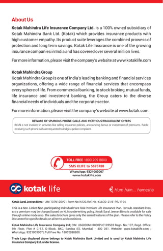 AboutUs
Kotak Mahindra Life Insurance Company Ltd.
Kotak Mahindra Bank Ltd. (Kotak) which provides insurance products with
high customer empathy. Its product suite leverages the combined prowess of
protection and long term savings. Kotak Life Insurance is one of the growing
insurancecompaniesinIndiaandhascoveredoverseveralmillionlives.
Formoreinformation,pleasevisitthecompany'swebsiteatwww.kotaklife.com
KotakMahindraGroup
Kotak Mahindra Group is one of India's leading banking and financial services
organizations, offering a wide range of financial services that encompass
every sphereof life.Fromcommercialbanking, tostockbroking,mutualfunds,
life insurance and investment banking, the Group caters to the diverse
financialneedsofindividuals andthecorporatesector.
Formoreinformation, pleasevisitthecompany’swebsiteatwww.kotak.com
is a 100% owned subsidiary of
BEWARE OF SPURIOUS PHONE CALLS AND FICTITIOUS/FRAUDULENT OFFERS
IRDAI is not involved in activities like selling insurance policies, announcing bonus or investment of premiums. Public
receiving such phone calls are requested to lodge a police complaint.
SMS KLIFE to 5676788
TOLL FREE 1800 209 8800
WhatsApp: 9321003007
www.kotaklife.com
KotakSaralJeevanBima-UIN:107N120V01,FormNo:N120,Ref.No.:KLI/20-21/E-PB/1104.
This is a Non-Linked Non-participating Individual Pure Risk Premium Life Insurance Plan. For sub-standard lives,
extra premium may be charged based on KLI’s underwriting policy. Kotak Saral Jeevan Bima is available for sale
through online mode also. The sales brochure gives only the salient features of the plan. Please refer to the Policy
Documentforspecificdetailsonalltermsandconditions.
Kotak Mahindra Life Insurance Company Ltd; CIN: U66030MH2000PLC128503 Regn. No.:107, Regd. Office:
8th Floor, Plot # C-12, G-Block, BKC, Bandra (E), Mumbai - 400 051. Website: www.kotaklife.com ;
WhatsApp: 9321003007 | Toll Free No: 18002098800.
Trade Logo displayed above belongs to Kotak Mahindra Bank Limited and is used by Kotak Mahindra Life
InsuranceCompanyLtd.underlicense.
 