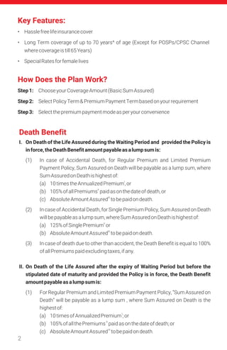 Key Features:
Death Benefit
2
• Hasslefreelifeinsurancecover
• Long Term coverage of up to 70 years^ of age (Except for POSPs/CPSC Channel
wherecoverageistill65Years)
• SpecialRatesforfemalelives
I. On Death of the Life Assured during the Waiting Period and provided the Policy is
inforce,theDeathBenefitamountpayableasalumpsumis:
(1) In case of Accidental Death, for Regular Premium and Limited Premium
Payment Policy, Sum Assured on Death will be payable as a lump sum, where
SumAssuredonDeathishighestof:
I
(a) 10timestheAnnualizedPremium,or
II
(b) 105%ofallPremiums paidasonthedateofdeath,or
III
(c) AbsoluteAmountAssured tobepaidondeath.
(2) In case of Accidental Death, for Single Premium Policy, Sum Assured on Death
willbepayableasalumpsum,whereSumAssuredonDeathishighestof:
II
(a) 125%ofSinglePremium or
III
(b) AbsoluteAmountAssured tobepaidondeath.
(3) In case of death due to other than accident, the Death Benefit is equal to 100%
ofallPremiumspaidexcludingtaxes,ifany.
II. On Death of the Life Assured after the expiry of Waiting Period but before the
stipulated date of maturity and provided the Policy is in force, the Death Benefit
amountpayableasalumpsumis:
(1) For Regular Premium and Limited Premium Payment Policy, “Sum Assured on
Death” will be payable as a lump sum , where Sum Assured on Death is the
highestof:
I
(a) 10timesofAnnualizedPremium ;or
II
(b) 105%ofallthePremiums paidasonthedateofdeath;or
III
(c) AbsoluteAmountAssured tobepaidondeath.
How Does the Plan Work?
Step1: ChooseyourCoverageAmount(BasicSumAssured)
Step2: SelectPolicyTerm&PremiumPaymentTermbasedonyourrequirement
Step3: Selectthepremiumpaymentmodeasperyourconvenience
 