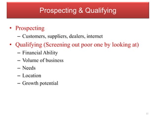 Prospecting & Qualifying
• Prospecting
– Customers, suppliers, dealers, internet
• Qualifying (Screening out poor one by looking at)
– Financial Ability
– Volume of business
– Needs
– Location
– Growth potential
11
 