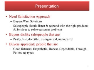 Presentation
• Need Satisfaction Approach
– Buyers Want Solutions
– Salespeople should listen & respond with the right products
& Services to solve customer problems
• Buyers dislike salespeople that are
– Pushy, late, deceitful, disorganized, unprepared
• Buyers appreciate people that are
– Good listeners, Empathetic, Honest, Dependable, Through,
Follow-up types
13
 