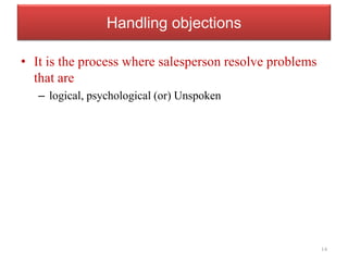 Handling objections
• It is the process where salesperson resolve problems
that are
– logical, psychological (or) Unspoken
14
 