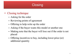 Closing
• Closing technique
– Asking for the order
– Reviewing points of agreement
– Offering to help write up the order
– Asking if the buyer wants this model or another one
– Making note that the buyer will lose out if the order is not
placed
– Offering incentives to buy, including lower price (or)
additional quantity
16
 