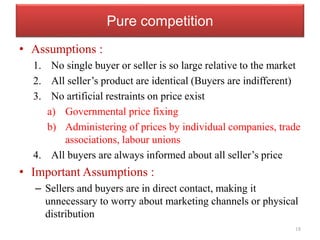 Pure competition
• Assumptions :
1. No single buyer or seller is so large relative to the market
2. All seller’s product are identical (Buyers are indifferent)
3. No artificial restraints on price exist
a) Governmental price fixing
b) Administering of prices by individual companies, trade
associations, labour unions
4. All buyers are always informed about all seller’s price
• Important Assumptions :
– Sellers and buyers are in direct contact, making it
unnecessary to worry about marketing channels or physical
distribution
18
 