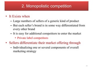2. Monopolistic competition
• It Exists when
– Large numbers of sellers of a generic kind of product
– But each seller’s brand is in some way differentiated from
every other brand
– It is easy for additional competitors to enter the market
• Private label competitors
• Sellers differentiate their market offering through
– Individualizing one or several components of overall
marketing strategy
19
 